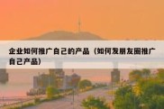 企业如何推广自己的产品（如何发朋友圈推广自己产品）