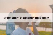 红果短剧推广  红果短剧推广如何获得授权