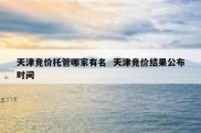 天津竞价托管哪家有名  天津竞价结果公布时间