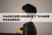中山抖音代运营公司招商加盟（广东中山哪里有抖音运营培训）