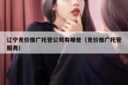 辽宁竞价推广托管公司有哪些（竞价推广托管服务）