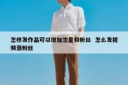 怎样发作品可以增加流量和粉丝  怎么发视频涨粉丝