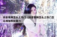 抖音视频怎么上热门（抖音视频怎么上热门怎么增加粉丝量?）
