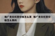 推广竞价托管价格怎么算  推广竞价托管价格怎么算的
