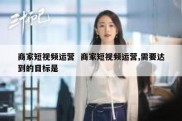 商家短视频运营  商家短视频运营,需要达到的目标是