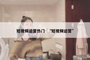 短视频运营热门  “短视频运营”