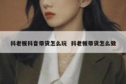 抖老板抖音带货怎么玩  抖老板带货怎么做