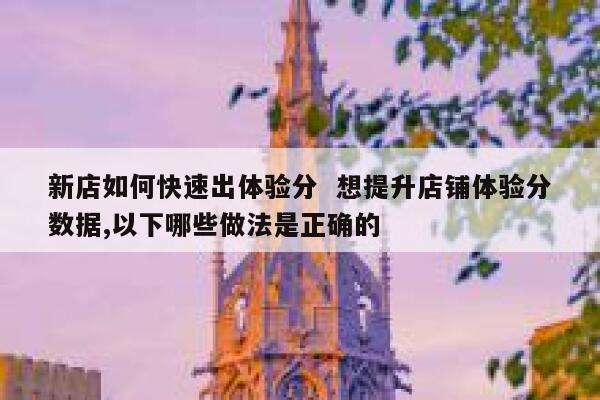 新店如何快速出体验分  想提升店铺体验分数据,以下哪些做法是正确的