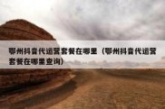 鄂州抖音代运营套餐在哪里（鄂州抖音代运营套餐在哪里查询）