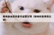 郑州金水区抖音代运营公司（郑州抖音带货公司）