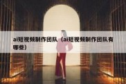 ai短视频制作团队（ai短视频制作团队有哪些）