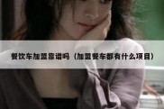 餐饮车加盟靠谱吗（加盟餐车都有什么项目）