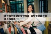 适合大学食堂的餐饮加盟  大学食堂适合做什么加盟店