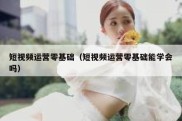 短视频运营零基础（短视频运营零基础能学会吗）