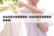 白山抖音代运营服务商（白山抖音代运营服务商是谁）