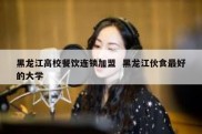 黑龙江高校餐饮连锁加盟  黑龙江伙食最好的大学