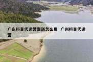 广东抖音代运营渠道怎么用  广州抖音代运营