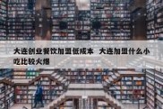 大连创业餐饮加盟低成本  大连加盟什么小吃比较火爆