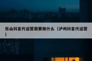 乐山抖音代运营需要做什么（泸州抖音代运营）