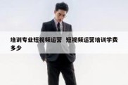 培训专业短视频运营  短视频运营培训学费多少