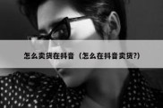 怎么卖货在抖音（怎么在抖音卖货?）
