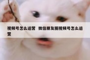 视频号怎么运营  微信朋友圈视频号怎么运营