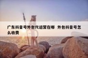 广东抖音号外包代运营在哪  外包抖音号怎么收费