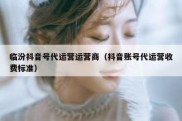 临汾抖音号代运营运营商（抖音账号代运营收费标准）