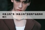 抖音上的广告（抖音上的广告祛斑产品是真的吗?）