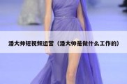 潘大帅短视频运营（潘大帅是做什么工作的）