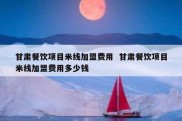 甘肃餐饮项目米线加盟费用  甘肃餐饮项目米线加盟费用多少钱