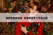 淮安短视频运营  短视频运营工作怎么样