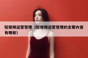 短视频运营管理（短视频运营管理的主要内容有哪些）