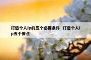 打造个人ip的五个必要条件  打造个人ip五个要点