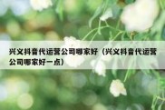 兴义抖音代运营公司哪家好（兴义抖音代运营公司哪家好一点）