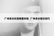 广州竞价托管哪里好做  广州竞价报价技巧