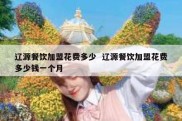 辽源餐饮加盟花费多少  辽源餐饮加盟花费多少钱一个月