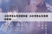 小红书怎么引流到抖音  小红书怎么引流到抖音呢