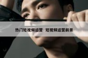热门短视频运营  短视频运营前景