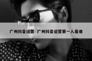 广州抖音运营  广州抖音运营第一人是谁