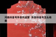 河南抖音号外包代运营  外包抖音号怎么收费