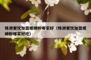 株洲餐饮加盟螺蛳粉哪家好（株洲餐饮加盟螺蛳粉哪家好吃）