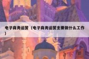 电子商务运营（电子商务运营主要做什么工作）