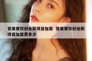 甘肃餐饮创业新项目加盟  甘肃餐饮创业新项目加盟费多少