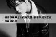 抖音发视频怎么提高流量  抖音发视频怎样提高播放量
