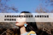太原低成本的餐饮加盟推荐  太原餐饮加盟好项目排名