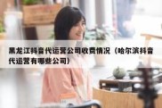 黑龙江抖音代运营公司收费情况（哈尔滨抖音代运营有哪些公司）