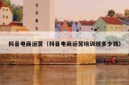 抖音电商运营（抖音电商运营培训班多少钱）