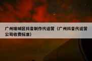 广州增城区抖音制作代运营（广州抖音代运营公司收费标准）