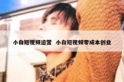 小白短视频运营  小白短视频零成本创业